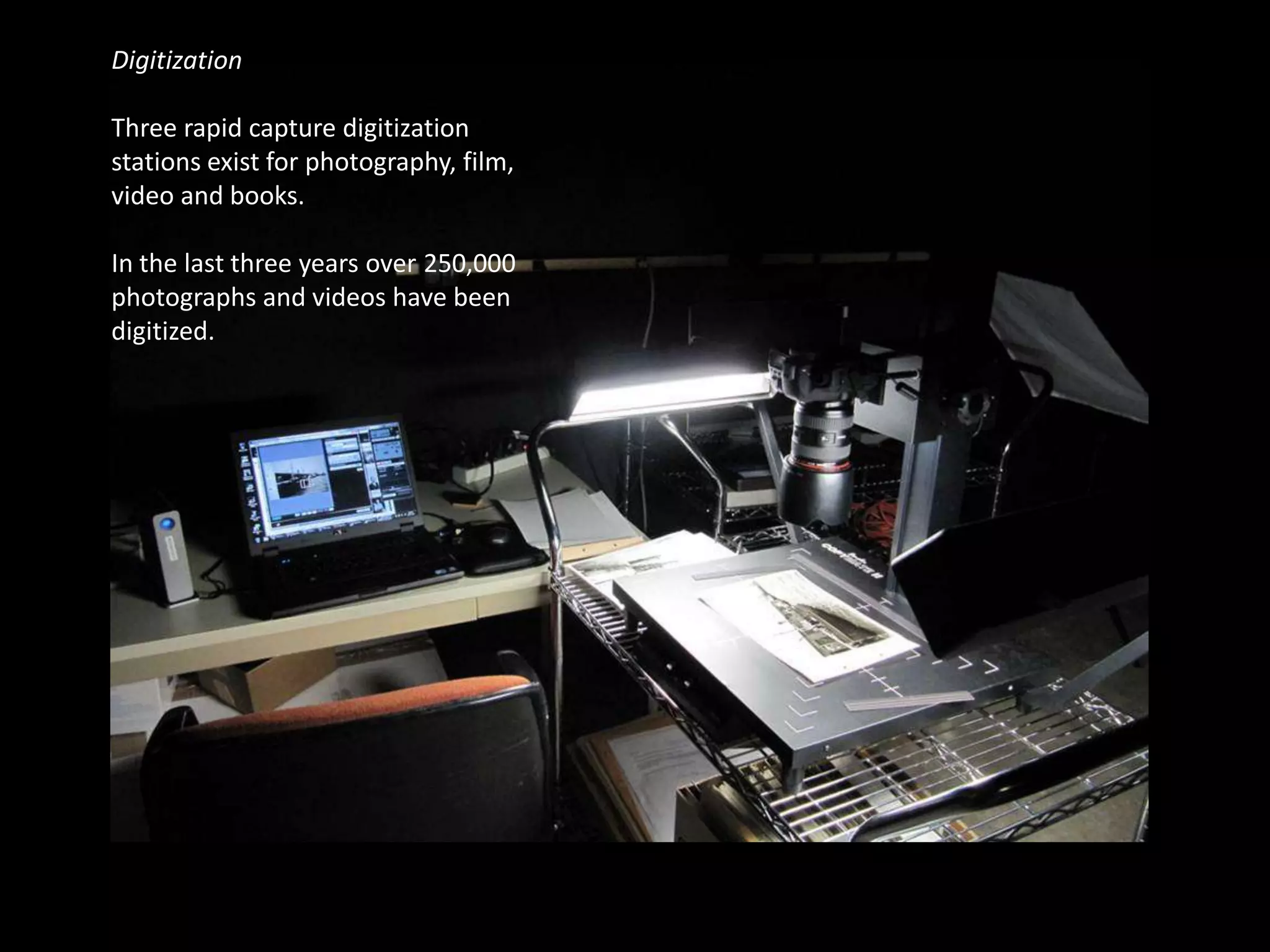 Digitization

Three rapid capture digitization
stations exist for photography, film,
video and books.

In the last three years over 250,000
photographs and videos have been
digitized.
 