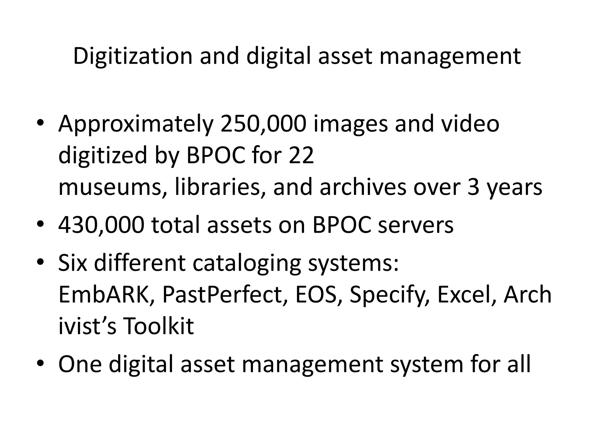 Digitization and digital asset management

• Approximately 250,000 images and video
  digitized by BPOC for 22
  museums, libraries, and archives over 3 years
• 430,000 total assets on BPOC servers
• Six different cataloging systems:
  EmbARK, PastPerfect, EOS, Specify, Excel, Arch
  ivist’s Toolkit
• One digital asset management system for all
 