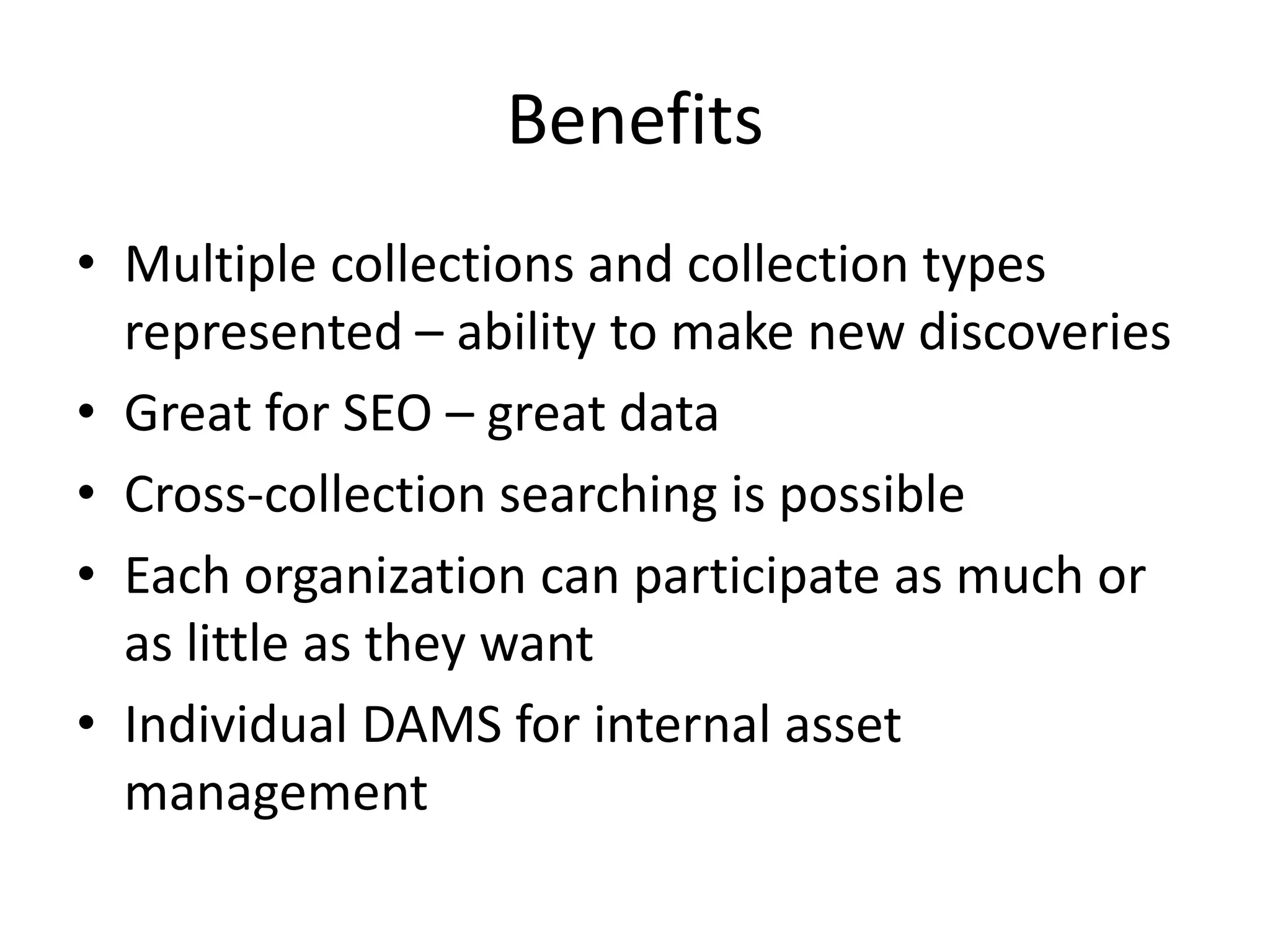 Benefits
• Multiple collections and collection types
  represented – ability to make new discoveries
• Great for SEO – great data
• Cross-collection searching is possible
• Each organization can participate as much or
  as little as they want
• Individual DAMS for internal asset
  management
 