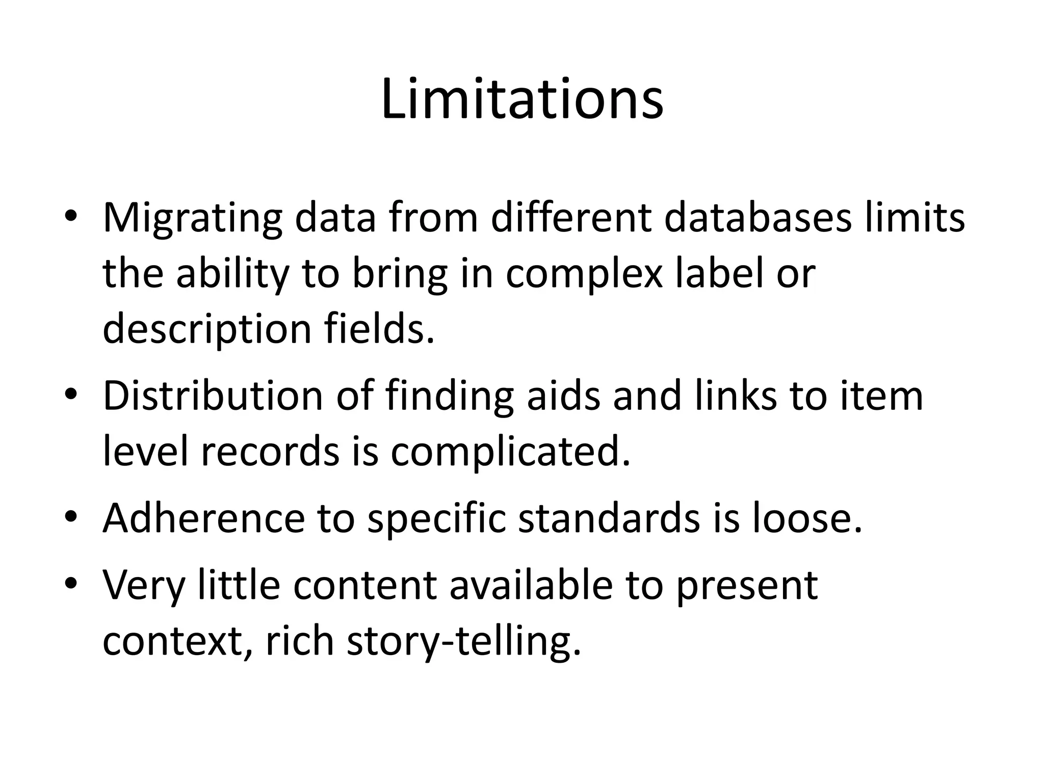 Limitations
• Migrating data from different databases limits
  the ability to bring in complex label or
  description fields.
• Distribution of finding aids and links to item
  level records is complicated.
• Adherence to specific standards is loose.
• Very little content available to present
  context, rich story-telling.
 