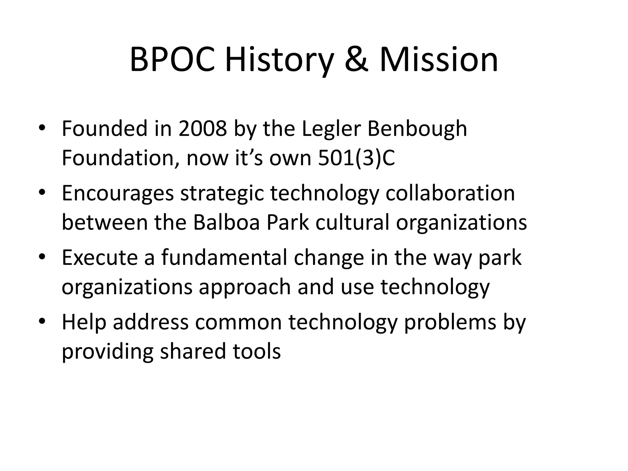 BPOC History & Mission
• Founded in 2008 by the Legler Benbough
  Foundation, now it’s own 501(3)C
• Encourages strategic technology collaboration
  between the Balboa Park cultural organizations
• Execute a fundamental change in the way park
  organizations approach and use technology
• Help address common technology problems by
  providing shared tools
 