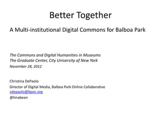 Better Together
A Multi-institutional Digital Commons for Balboa Park


The Commons and Digital Humanities in Museums
The Graduate Center, City University of New York
November 28, 2012


Christina DePaolo
Director of Digital Media, Balboa Park Online Collaborative
cdepaolo@bpoc.org
@tinabean
 