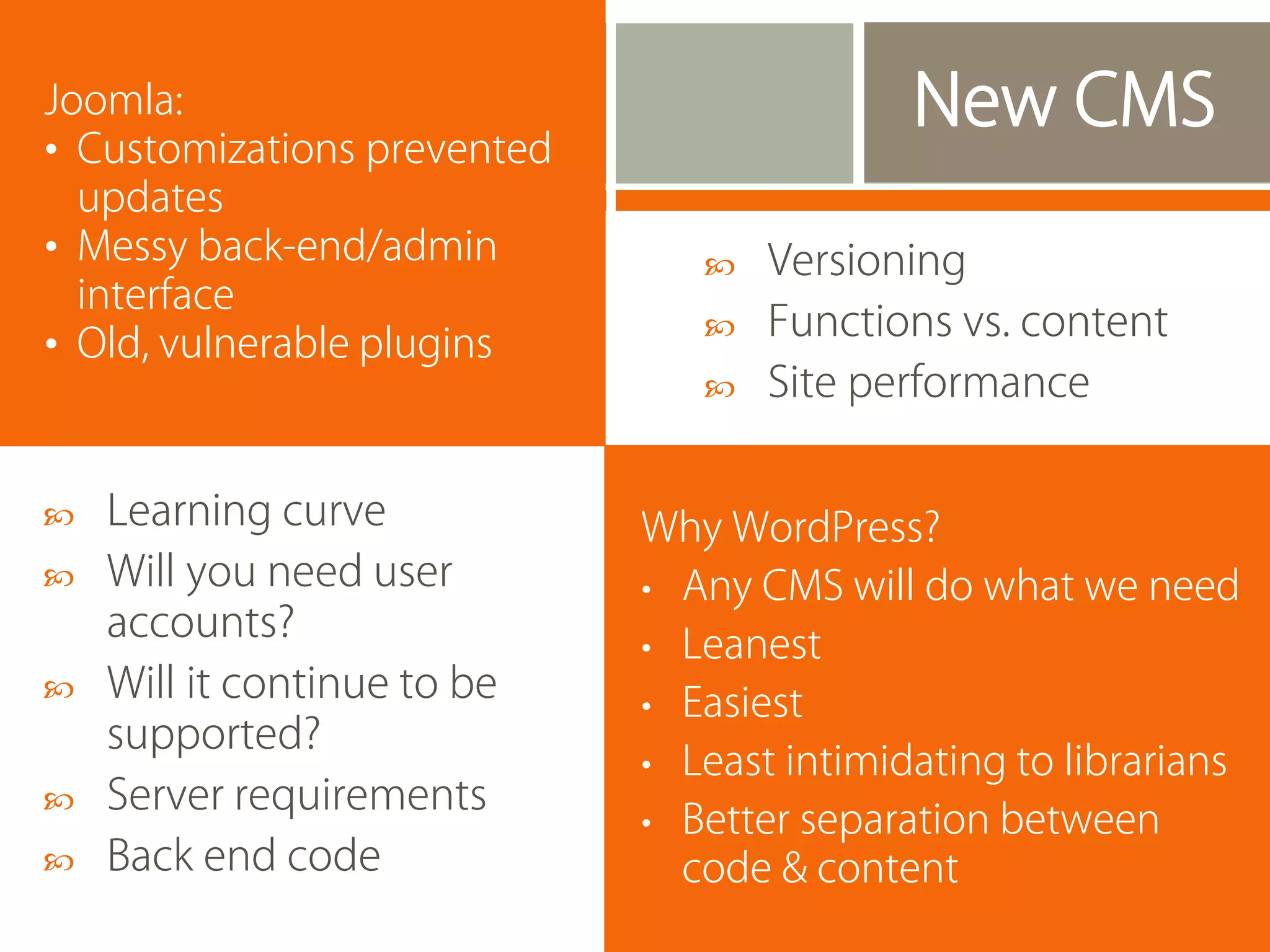 Joomla:
• Customizations prevented
updates
• Messy back-end/admin
interface
• Old, vulnerable plugins







Learning curve
Will you need user
accounts?
Will it continue to be
supported?
Server requirements
Back end code





Versioning
Functions vs. content
Site performance

Why WordPress?
• Any CMS will do what we need
• Leanest
• Easiest
• Least intimidating to librarians
• Better separation between
code & content

 