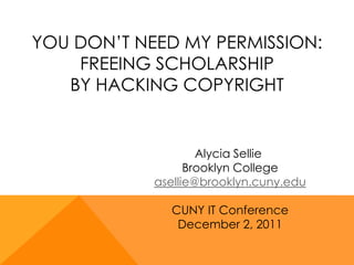 YOU DON’T NEED MY PERMISSION:
    FREEING SCHOLARSHIP
   BY HACKING COPYRIGHT


                    Alycia Sellie
                  Brooklyn College
            asellie@brooklyn.cuny.edu

              CUNY IT Conference
               December 2, 2011
 