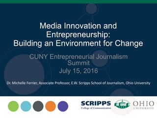 Media Innovation and
Entrepreneurship:
Building an Environment for Change
CUNY Entrepreneurial Journalism
Summit
July 15, 2016
Dr. Michelle Ferrier, Associate Professor, E.W. Scripps School of Journalism, Ohio University
 