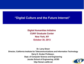 “Digital Culture and the Future Internet”

Digital Humanities Initiative
CUNY Graduate Center
New York, NY
October 30, 2013

Dr. Larry Smarr
Director, California Institute for Telecommunications and Information Technology
Harry E. Gruber Professor,
Dept. of Computer Science and Engineering
Jacobs School of Engineering, UCSD
http://lsmarr.calit2.net

 