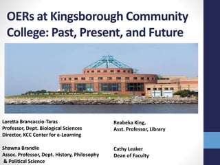 OERs at Kingsborough Community
College: Past, Present, and Future
Loretta Brancaccio-Taras
Professor, Dept. Biological Sciences
Director, KCC Center for e-Learning
Shawna Brandle
Assoc. Professor, Dept. History, Philosophy
& Political Science
Reabeka King,
Asst. Professor, Library
Cathy Leaker
Dean of Faculty
 