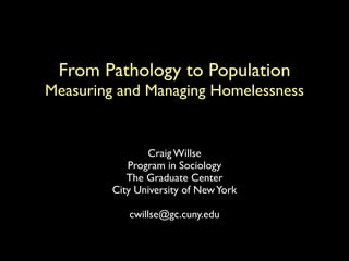 From Pathology to Population
Measuring and Managing Homelessness


                Craig Willse
            Program in Sociology
            The Graduate Center
         City University of New York

            cwillse@gc.cuny.edu
 