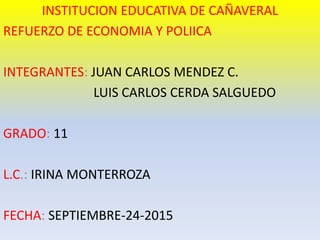 INSTITUCION EDUCATIVA DE CAÑAVERAL
REFUERZO DE ECONOMIA Y POLIICA
INTEGRANTES: JUAN CARLOS MENDEZ C.
LUIS CARLOS CERDA SALGUEDO
GRADO: 11
L.C.: IRINA MONTERROZA
FECHA: SEPTIEMBRE-24-2015
 