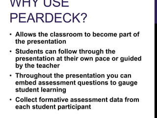 WHY USE
PEARDECK?
• Allows the classroom to become part of
the presentation
• Students can follow through the
presentation at their own pace or guided
by the teacher
• Throughout the presentation you can
embed assessment questions to gauge
student learning
• Collect formative assessment data from
each student participant
 