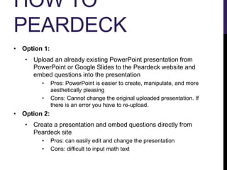 HOW TO
PEARDECK
• Option 1:
• Upload an already existing PowerPoint presentation from
PowerPoint or Google Slides to the Peardeck website and
embed questions into the presentation
• Pros: PowerPoint is easier to create, manipulate, and more
aesthetically pleasing
• Cons: Cannot change the original uploaded presentation. If
there is an error you have to re-upload.
• Option 2:
• Create a presentation and embed questions directly from
Peardeck site
• Pros: can easily edit and change the presentation
• Cons: difficult to input math text
 