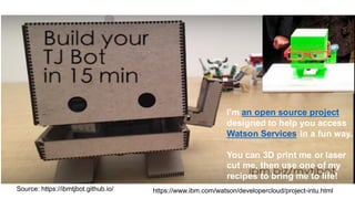Source:  https://ibmtjbot.github.io/
I'm an  open  source  project
designed to  help  you access
Watson  Services in  a  fun way.
You can  3D  print me  or  laser  
cut me,  then use  one of  my
recipes to  bring me  to  life!  
https://www.ibm.com/watson/developercloud/project-­intu.html
 