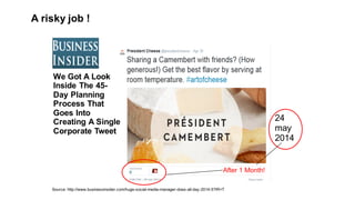 Source:  http://www.businessinsider.com/huge-­social-­media-­manager-­does-­all-­day-­2014-­5?IR=T
We  Got  A  Look  
Inside  The  45-­
Day  Planning  
Process  That  
Goes  Into  
Creating  A  Single  
Corporate  Tweet
24  
may  
2014
After  1  Month!
A  risky job !
 