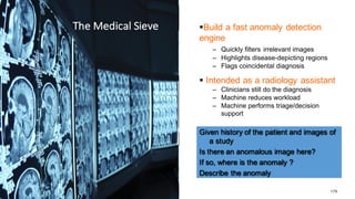 179
The	
  Medical	
  Sieve §Build  a  fast  anomaly  detection  
engine
– Quickly  filters irrelevant  images
– Highlights  disease-­depicting  regions
– Flags  coincidental  diagnosis
§ Intended  as  a  radiology  assistant  
– Clinicians  still  do  the  diagnosis
– Machine  reduces  workload  
– Machine  performs  triage/decision  
support
Given  history  of  the  patient  and  images  of  
a  study
Is  there  an  anomalous  image  here?
If  so,  where  is  the  anomaly  ?
Describe  the  anomaly
The	
  Medical	
  Sieve
 