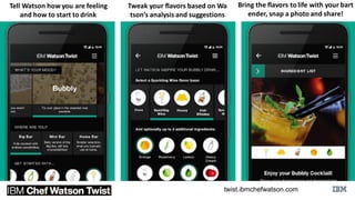 https://twist.ibmchefwatson.com/
Tell	
  Watson	
  how	
  you	
  are	
  feeling	
  
and	
  how	
  to	
  start	
  to	
  drink
Tweak	
  your	
  flavors	
  based	
  on	
  Wa
tson’s	
  analysis	
  and	
  suggestions
Bring	
  the	
  flavors	
  to	
  life	
  with	
  your	
  bart
ender,	
  snap	
  a	
  photo	
  and	
  share!
 