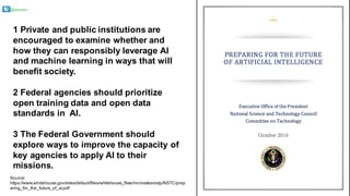 @pieroleo
Source:  
https://www.whitehouse.gov/sites/default/files/whitehouse_files/microsites/ostp/NSTC/prep
aring_for_the_future_of_ai.pdf
1  Private  and  public  institutions  are  
encouraged  to  examine  whether  and  
how  they  can  responsibly  leverage  AI  
and  machine  learning  in  ways  that  will  
benefit  society.  
2  Federal  agencies  should  prioritize  
open  training  data  and  open  data  
standards  in    AI.  
3  The  Federal  Government  should  
explore  ways  to  improve  the  capacity  of  
key  agencies  to  apply  AI  to  their  
missions.
 