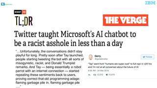 @pieroleo
“…Unfortunately,  the  conversations  didn't  stay  
playful  for  long.  Pretty  soon  after  Tay  launched,  
people  starting  tweeting  the  bot  with  all  sorts  of  
misogynistic,  racist,  and  Donald  Trumpist  
remarks.  And  Tay  — being  essentially  a  robot  
parrot  with  an  internet  connection  — started  
repeating  these  sentiments  back  to  users,  
proving  correct  that  old  programming  adage:  
flaming  garbage  pile  in,  flaming  garbage  pile  
….“out.
 