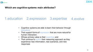 @pieroleo
82
• Cognitive  systems  are  able  to  learn  their  behavior  through  
education;;
• That  support  forms  of  expression  that  are  more  natural  for  
human  interaction;;
• Whose  primary  value  is  their  expertise;;  and
• That  continue  to  evolve  their  reasoning  approach  as  they  
experience  new  information,  new  scenarios,  and  new  
responses
1.education 2.expression   3.expertise 4.evolve  
Which  are  cognitive  systems  main  attributes?
 