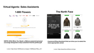 1-­800  Flowers
Live  at:  https://www.1800flowers.com/gwyn-­1800flowers?flws_rd=1 Live  at:  https://www.thenorthface.com/xps
GWYN  (Gifts  When  You  Need),  a  Watson-­powered  personal  
concierge  designed  to  help  customers  find  the  perfect  gift
The  North  Face
A  personal  Shop  Assistant  that  can  drive  you  to  select  the  
most  appropriate  Jacket
Virtual  Agents:  Sales  Assistants
 