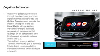 • Will  deliver  personalized  content  
through  the  dashboard  and  other  
digital  channels  supported  by  the  
OnStar  Go  ecosystem  to  make  the  
most  of  time  spent  in  the  car.
• iHeartRadio will  use  Watson  
Personality  Insights  to  curate  
personalized  experiences  that  
leverage  on-­air  personalities  and  
local  content  from  radio  stations  
across  the  U.S.
• The  platform  employs  Watson  
Tradeoff  Analytics  to  give  a  traveling  
foodie  dining  recommendations  
from  celebrity  chefs  when  driving  in  
a  new  city.
Cognitive  Automation
 