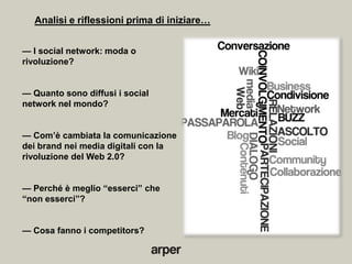 Analisi e riflessioni prima di iniziare…


— I social network: moda o
rivoluzione?


— Quanto sono diffusi i social
network nel mondo?


— Com’è cambiata la comunicazione
dei brand nei media digitali con la
rivoluzione del Web 2.0?


— Perché è meglio ―esserci‖ che
―non esserci‖?


— Cosa fanno i competitors?
 