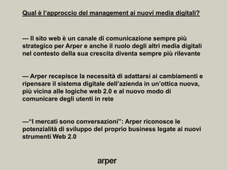 Qual è l’approccio del management ai nuovi media digitali?



— Il sito web è un canale di comunicazione sempre più
strategico per Arper e anche il ruolo degli altri media digitali
nel contesto della sua crescita diventa sempre più rilevante


— Arper recepisce la necessità di adattarsi ai cambiamenti e
ripensare il sistema digitale dell’azienda in un’ottica nuova,
più vicina alle logiche web 2.0 e al nuovo modo di
comunicare degli utenti in rete


—―I mercati sono conversazioni‖: Arper riconosce le
potenzialità di sviluppo del proprio business legate ai nuovi
strumenti Web 2.0
 