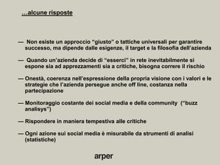…alcune risposte



— Non esiste un approccio ―giusto‖ o tattiche universali per garantire
 successo, ma dipende dalle esigenze, il target e la filosofia dell’azienda

— Quando un’azienda decide di ―esserci‖ in rete inevitabilmente si
 espone sia ad apprezzamenti sia a critiche, bisogna correre il rischio

— Onestà, coerenza nell’espressione della propria visione con i valori e le
  strategie che l’azienda persegue anche off line, costanza nella
  partecipazione

— Monitoraggio costante dei social media e della community (―buzz
  analisys‖)

— Rispondere in maniera tempestiva alle critiche

— Ogni azione sui social media è misurabile da strumenti di analisi
  (statistiche)
 