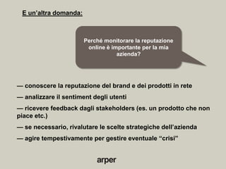 E un’altra domanda:



                       Perché monitorare la reputazione
                        online è importante per la mia
                                   azienda?




— conoscere la reputazione del brand e dei prodotti in rete
— analizzare il sentiment degli utenti
— ricevere feedback dagli stakeholders (es. un prodotto che non
piace etc.)
— se necessario, rivalutare le scelte strategiche dell’azienda
— agire tempestivamente per gestire eventuale ―crisi‖
 