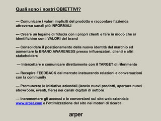Quali sono i nostri OBIETTIVI?

— Comunicare i valori impliciti del prodotto e raccontare l’azienda
attraverso canali più INFORMALI

— Creare un legame di fiducia con i propri clienti e fare in modo che si
identifichino con i VALORI del brand

— Consolidare il posizionamento della nuova identità del marchio ed
aumentare la BRAND AWARENESS presso influenzatori, clienti e altri
stakeholders

— Intercettare e comunicare direttamente con il TARGET di riferimento

— Recepire FEEDBACK dal mercato instaurando relazioni e conversazioni
con la community

— Promuovere le iniziative aziendali (lancio nuovi prodotti, apertura nuovi
showroom, eventi, fiere) nei canali digitali di settore

— Incrementare gli accessi e le conversioni sul sito web aziendale
www.arper.com e l’ottimizzazione del sito nei motori di ricerca
 