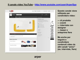 Il canale video YouTube - http://www.youtube.com/user/ArperSpa

                                             Questo canale viene
                                             utilizzato per
                                             condividere video:

                                             — di prodotto
                                             — eventi
                                             — interviste con
                                             designer
                                             — teaser e
                                             anteprime fiere

                                             Ma anche per
                                             seguire e
                                             condividere
                                             contenuti video da
                                             altri canali ―amici‖
                                             (es. interviste, fiere)
 