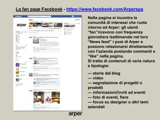 La fan page Facebook - https://www.facebook.com/Arperspa
                               Nella pagina si incontra la
                               comunità di interessi che ruota
                               intorno ad Arper: gli utenti
                               ―fan‖ricevono con frequenza
                               giornaliera /settimanale nel loro
                               ―News feed‖ i post di Arper e
                               possono relazionarsi direttamente
                               con l’azienda postando commenti e
                               ―like‖ nella pagina.
                               Si tratta di contenuti di varia natura
                               e tipologia:
                               — storie dal blog
                               — video
                               — segnalazione di progetti o
                               prodotti
                               — informazioni/inviti ad eventi
                               — foto di eventi, fiere
                               — focus su designer o altri temi
                               aziendali
 
