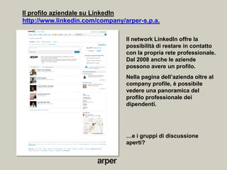 Il profilo aziendale su LinkedIn
http://www.linkedin.com/company/arper-s.p.a.

                                 Il network LinkedIn offre la
                                 possibilità di restare in contatto
                                 con la propria rete professionale.
                                 Dal 2008 anche le aziende
                                 possono avere un profilo.
                                 Nella pagina dell’azienda oltre al
                                 company profile, è possibile
                                 vedere una panoramica del
                                 profilo professionale dei
                                 dipendenti.




                                 …e i gruppi di discussione
                                 aperti?
 