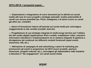 2012-2014: I prossimi passi…


— Esplorazione e integrazione di nuovi strumenti per le attività sui social
media alla luce di nuovi progetti e strategie aziendali: analisi potenzialità di
canali non ancora presidiati (es. Flickr, Instagram) o di azioni nuove su canali
già attivi (es. LinkedIn)

— Azioni di formazione interna all’azienda sui social media per coinvolgere
maggiormente la rete vendita (contatti, lead etc)
— Progettazione di una strategia integrata di medio-lungo termine per l’utilizzo
dei altri media digitali (applicazione iPad e mobile, installazioni video, soluzioni
informative interattive) e implementazione di un sistema integrato di gestione e
divulgazione dei contenuti nei differenti contesti funzionali (spazi eventi,
showroom, HQ, etc.)
— Attivazione di campagne di web advertising e azioni di marketing per
promuovere gli eventi in programma nel 2012 (nuovi prodotti, aperture
showroom, progetti culturali, etc.), coinvolgere gli stakeholders nelle iniziative
e stimolare il ―fan engagement‖ sui canali social media
 
