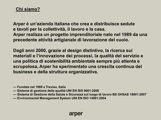 Chi siamo?


Arper è un’azienda italiana che crea e distribuisce sedute
e tavoli per la collettività, il lavoro e la casa.
Arper realizza un progetto imprenditoriale nato nel 1989 da una
precedente attività artigianale di lavorazione del cuoio.

Dagli anni 2000, grazie al design distintivo, la ricerca sui
materiali e l’innovazione dei processi, la qualità del servizio e
una politica di sostenibilità ambientale sempre più attenta e
scrupolosa, Arper ha sperimentato una crescita continua del
business e della struttura organizzativa.


— Fondata nel 1989 a Treviso, Italia
— Sistema di gestione della qualità UNI EN ISO 9001:2008
— Sistema di Gestione della Salute e Sicurezza sul luogo di lavoro BS OHSAS 18001:2007
— Environmental Management System UNI EN ISO 14001:2004
 