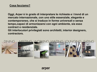 Cosa facciamo?


Oggi, Arper è in grado di interpretare le richieste e i trend di un
mercato internazionale, con uno stile essenziale, elegante e
contemporaneo, che si traduce in forme universali e senza
tempo,capaci di armonizzarsi con ogni ambiente, sia esso
contract o residenziale.
Gli interlocutori privilegiati sono architetti, interior designers,
contractors.
 
