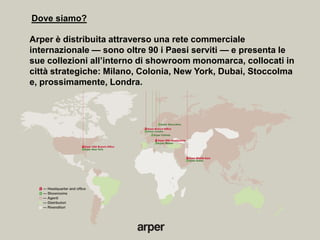 Dove siamo?

Arper è distribuita attraverso una rete commerciale
internazionale — sono oltre 90 i Paesi serviti — e presenta le
sue collezioni all’interno di showroom monomarca, collocati in
città strategiche: Milano, Colonia, New York, Dubai, Stoccolma
e, prossimamente, Londra.
 