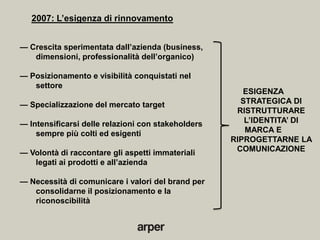 2007: L’esigenza di rinnovamento


— Crescita sperimentata dall’azienda (business,
   dimensioni, professionalità dell’organico)

— Posizionamento e visibilità conquistati nel
   settore
                                                       ESIGENZA
— Specializzazione del mercato target                 STRATEGICA DI
                                                     RISTRUTTURARE
— Intensificarsi delle relazioni con stakeholders      L’IDENTITA’ DI
    sempre più colti ed esigenti                       MARCA E
                                                    RIPROGETTARNE LA
— Volontà di raccontare gli aspetti immateriali      COMUNICAZIONE
   legati ai prodotti e all’azienda

— Necessità di comunicare i valori del brand per
   consolidarne il posizionamento e la
   riconoscibilità
 