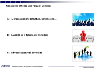 Documento Riservato
2© Adacta Studio Associato – Ogni comunicazione a terzi e riproduzione vietate
Cosa rende efficace una Forza di Vendita?
A) L'organizzazione (Struttura, Dimensione…)
B) L'Abilità ed il Talento dei Venditori
C) Il Processo/attività di vendita
 