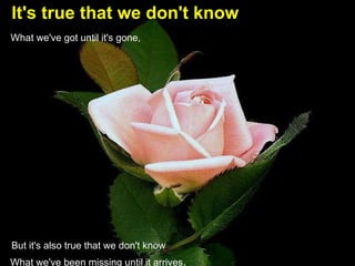 It's true that we don't know   What we've got until it's gone, But it's also true that we don't know   What we've been missing until it arrives .    