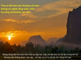 Trao ai hết tình yêu thương của bạn  không có nghĩa rằng chắc chắn  họ cũng sẽ thươn g  yêu  bạn Đừng trông đợi tình yêu như một sự đáp trả;   Hãy chỉ đợi cho nó lớn lên trong tim họ, Nhưng nếu không được như vậy,  thì hãy vui vì nó đã lớn lên trong tim bạn. 