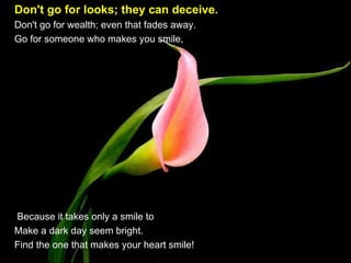 Don't go for looks; they can deceive.   Don't go for wealth; even that fades away.  Go for someone who makes you smile,    Because it takes only a smile to Make a dark day seem bright.  Find the one that makes your heart smile!  