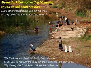   Đừng tìm kiếm nơi vẻ đẹp bề ngoài;  chúng có thể đánh lừa bạn. Cũng đừng tìm kiếm nơi của cải vật chất;  vì ngay cả những thứ đó rồi cũng sẽ ra đi. Hãy tìm kiếm người có thể khiến bạn mỉm cười, Vì chỉ cần có nụ cười thì ngày ảm đạm cũng trở nên tươi sáng. Hãy tìm người có thể khiến trái tim bạn mỉm cười! 