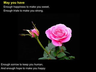 May you have   Enough happiness to make you sweet,   Enough trials to make you strong,  Enough sorrow to keep you human,  And enough hope to make you happy 