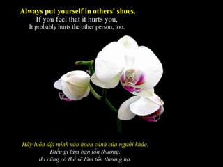 Always put yourself in others' shoes. If you feel that it hurts you,  It probably hurts the other person, too.  Hãy luôn đặt mình vào hoàn cảnh của người khác. Điều gì làm bạn tổn thương, thì cũng có thể sẽ làm tổn thương họ. 