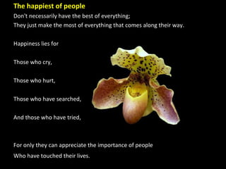 The happiest of people  Don't necessarily have the best of everything;  They just make the most of everything that comes along their way. Happiness lies for Those who cry,  Those who hurt, Those who have searched,  And those who have tried,  For only they can appreciate the importance of people  Who have touched their lives.   