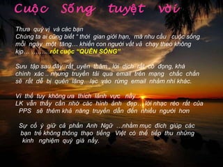 Cuộc  Sống  tuyệt  vời Thưa  quý vị  và các bạn Chúng ta ai cũng biết “ thời  gian giới hạn,  mà nhu cầu  cuộc sống  mỗi  ngày  một  tăng… khiến con người vất vả  chạy theo không kịp… ……… rốt cuộc “QUÊN SỐNG” Sưu  tập sau đây  rất  uyên  thâm , lời  dịch  rất  cô  đọng, khá  chính  xác .. nhưng  truyền  tải  qua  email  trên  mạng  chắc  chắn sẽ  rất  dễ  bị  quên  lãng…lạc  vào  rừng  email  nhảm nhí khác.  Vì  thế  tuy  không ưa  thích  lãnh  vực  nầy  LK  vẫn  thấy  cần  nhờ  các  hình  ảnh  đẹp… lời nhạc  réo  rắt  của  PPS  sẽ  thêm khả  năng  truyền  dẫn  đến  nhiều  người  hơn Sự  cố  ý  giữ  cả  phần  Anh  Ngữ  …nhằm mục  đích  giúp  các  bạn  trẻ không thông  thạo  tiếng  Việt  có  thể  tiếp  thu  những  kinh  nghiệm  quý  giá  nầy.  