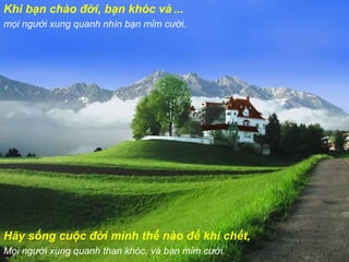 Khi bạn chào đời, bạn khóc và  ... mọi người xung quanh nhìn bạn mỉm cười. Hãy sống cuộc đời mình thế nào để khi chết, Mọi người xung quanh than khóc, và bạn mỉm cười. 