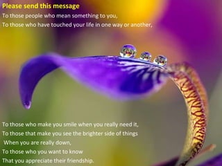 Please send this message To those people who mean something to you,   To those who have touched your life in one way or another,  To those who make you smile when you really need it,  To those that make you see the brighter side of things When you are really down,  To those who you want to know  That you appreciate their friendship. 