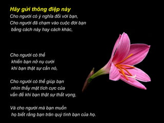 Hãy gửi thông điệp này Cho người có ý nghĩa đối với bạn, Cho người đã chạm vào cuộc đời bạn bằng cách này hay cách khác,     Cho người có thể khiến bạn nở nụ cười khi bạn thật sự cần nó, Cho người có thể giúp bạn nhìn thấy mặt tích cực của  vấn đề khi bạn thật sự thất vọng, Và cho người mà bạn muốn họ biết rằng bạn trân quý tình bạn của họ.     