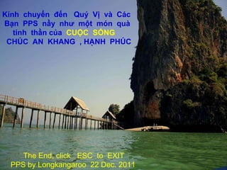 The End, click  ESC  to  EXIT PPS by Longkangaroo  22 Dec. 2011 HẾT,  dứt  nhạc  xin  nhấn  ESC  để  ra  khỏi  PPS Longkangaroo  22 Dec. 2011 Kính  chuyển  đến  Quý  Vị  và  Các  Bạn  PPS  nầy  như  một  món  quà  tinh  thần của  CUỘC  SỐNG CHÚC  AN  KHANG  , HẠNH  PHÚC 